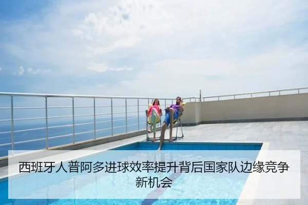 西班牙人普阿多进球效率提升背后国家队边缘竞争新机会