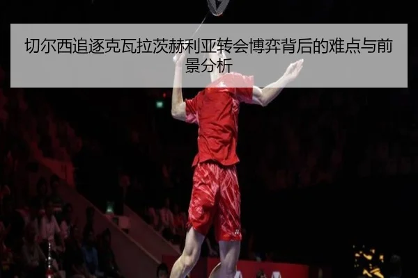 切尔西追逐克瓦拉茨赫利亚转会博弈背后的难点与前景分析