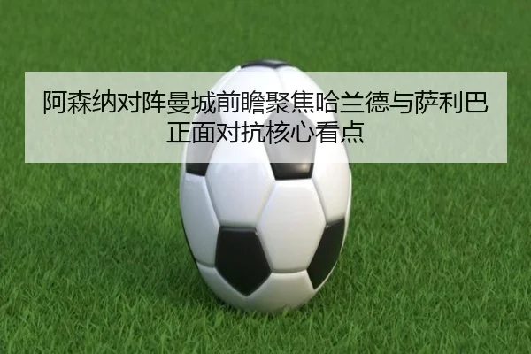 阿森纳对阵曼城前瞻聚焦哈兰德与萨利巴正面对抗核心看点