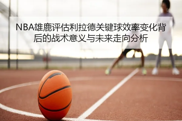 NBA雄鹿评估利拉德关键球效率变化背后的战术意义与未来走向分析