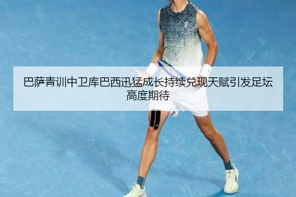 巴萨青训中卫库巴西迅猛成长持续兑现天赋引发足坛高度期待